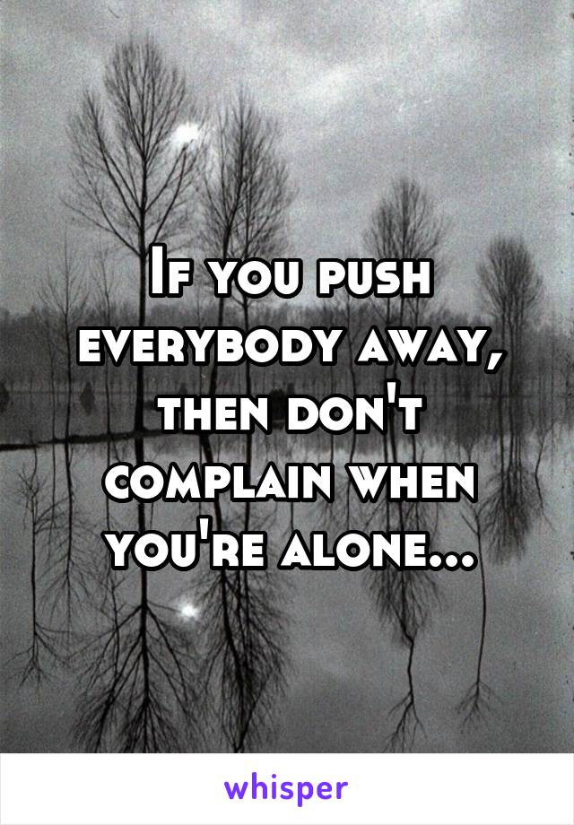 If you push everybody away, then don't complain when you're alone...