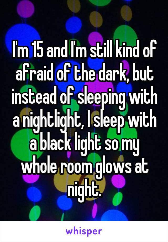 I'm 15 and I'm still kind of afraid of the dark, but instead of sleeping with a nightlight, I sleep with a black light so my whole room glows at night.