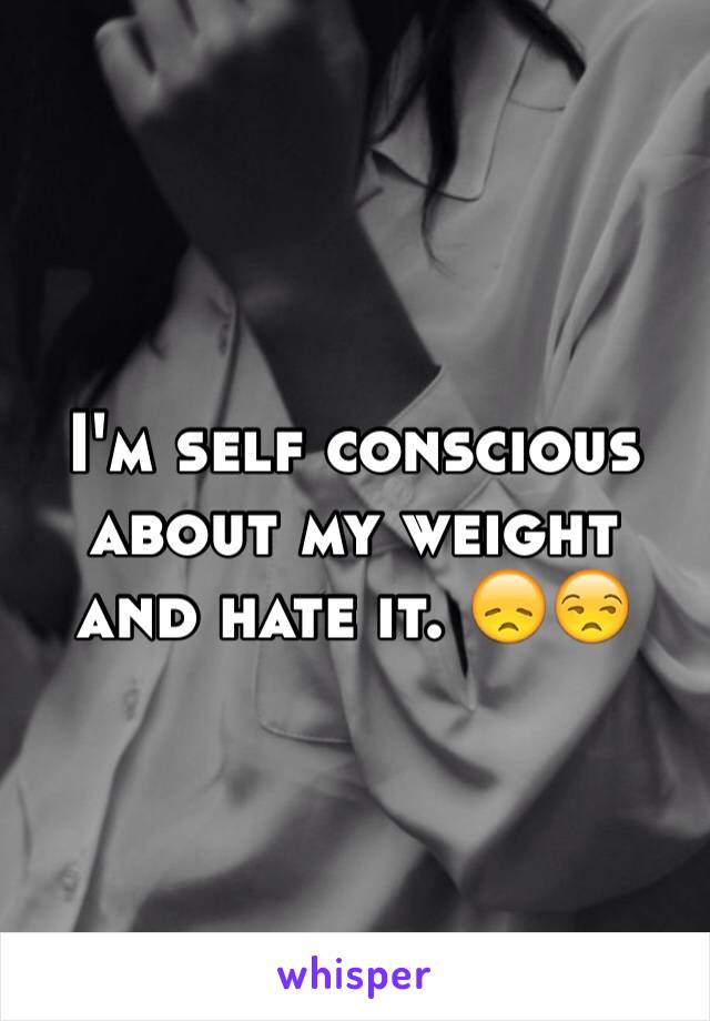 I'm self conscious about my weight and hate it. 😞😒