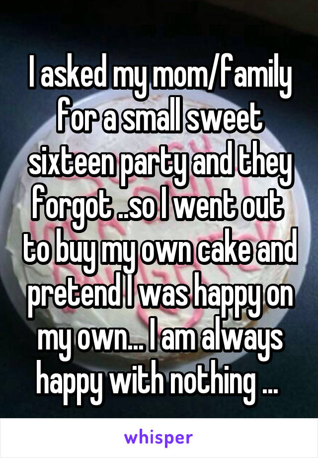 I asked my mom/family for a small sweet sixteen party and they forgot ..so I went out  to buy my own cake and pretend I was happy on my own... I am always happy with nothing ... 