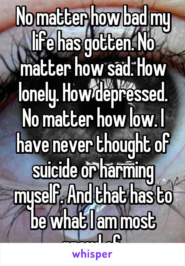 No matter how bad my life has gotten. No matter how sad. How lonely. How depressed. No matter how low. I have never thought of suicide or harming myself. And that has to be what I am most proud of.