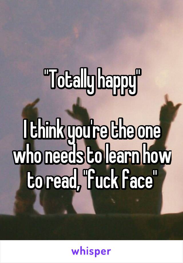 "Totally happy"

I think you're the one who needs to learn how to read, "fuck face"