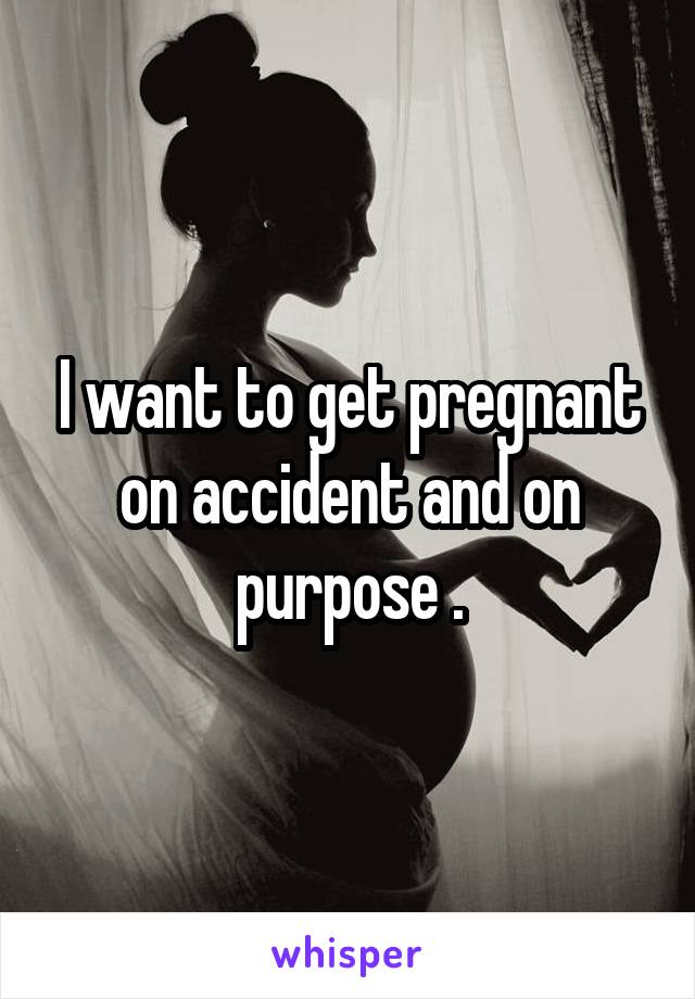 I want to get pregnant on accident and on purpose .
