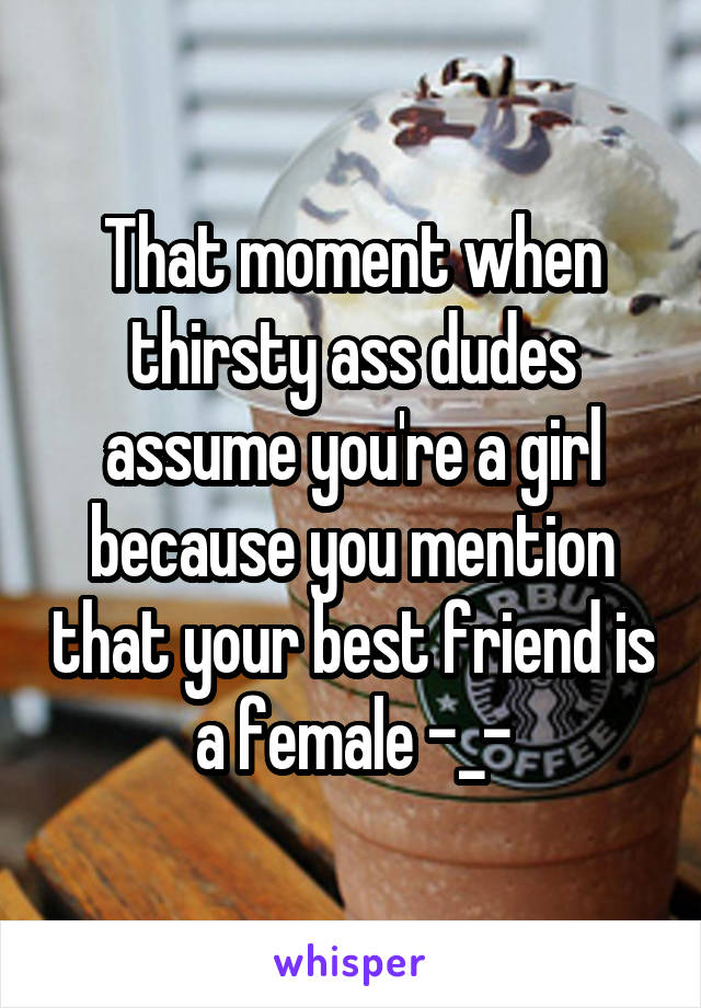 That moment when thirsty ass dudes assume you're a girl because you mention that your best friend is a female -_-