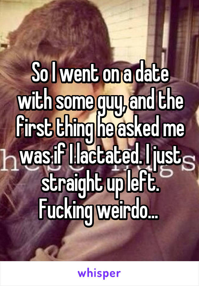 So I went on a date with some guy, and the first thing he asked me was if I lactated. I just straight up left. Fucking weirdo... 