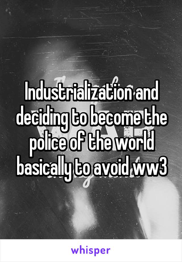 Industrialization and deciding to become the police of the world basically to avoid ww3
