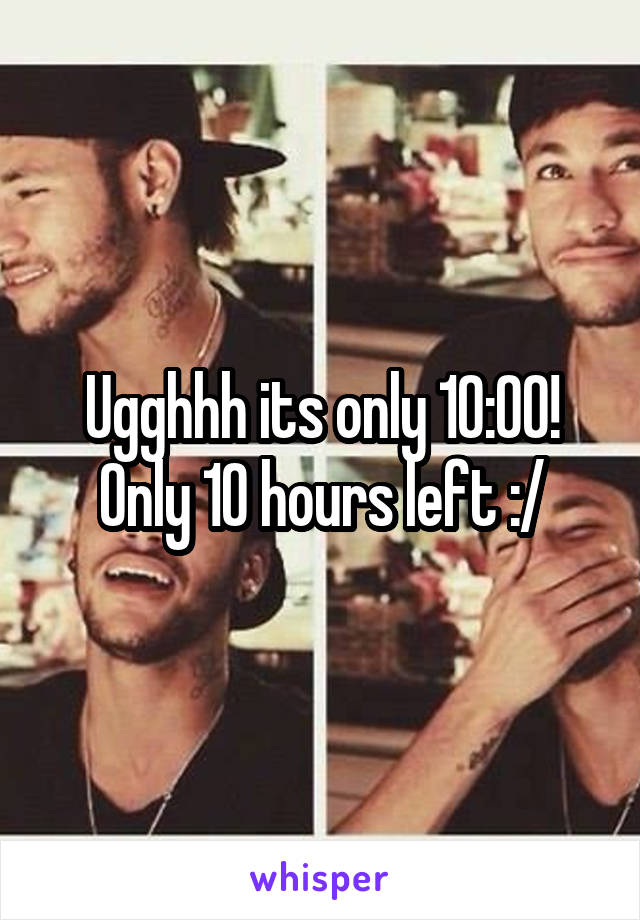 Ugghhh its only 10:00! Only 10 hours left :/