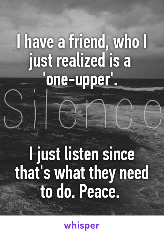 I have a friend, who I just realized is a 
'one-upper'. 



I just listen since that's what they need to do. Peace. 