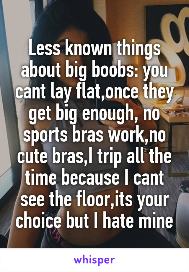 Less known things about big boobs: you cant lay flat,once they get big enough, no sports bras work,no cute bras,I trip all the time because I cant see the floor,its your choice but I hate mine