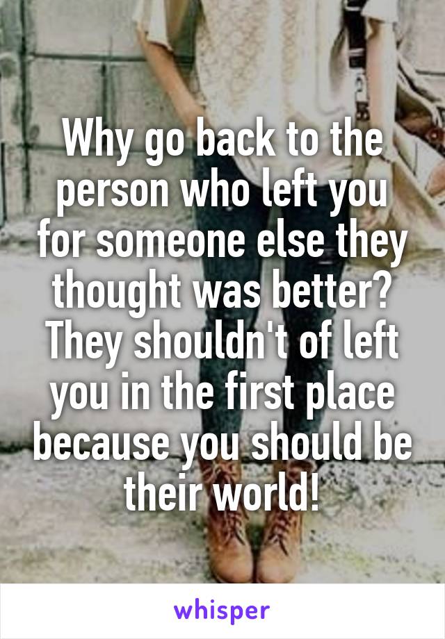 Why go back to the person who left you for someone else they thought was better? They shouldn't of left you in the first place because you should be their world!