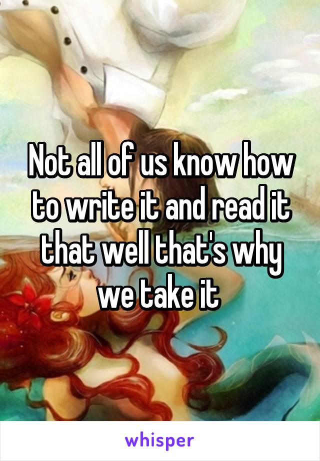 Not all of us know how to write it and read it that well that's why we take it 