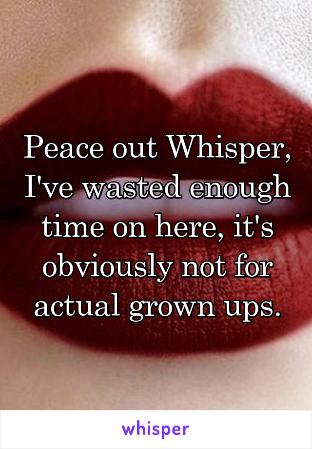 Peace out Whisper, I've wasted enough time on here, it's obviously not for actual grown ups.