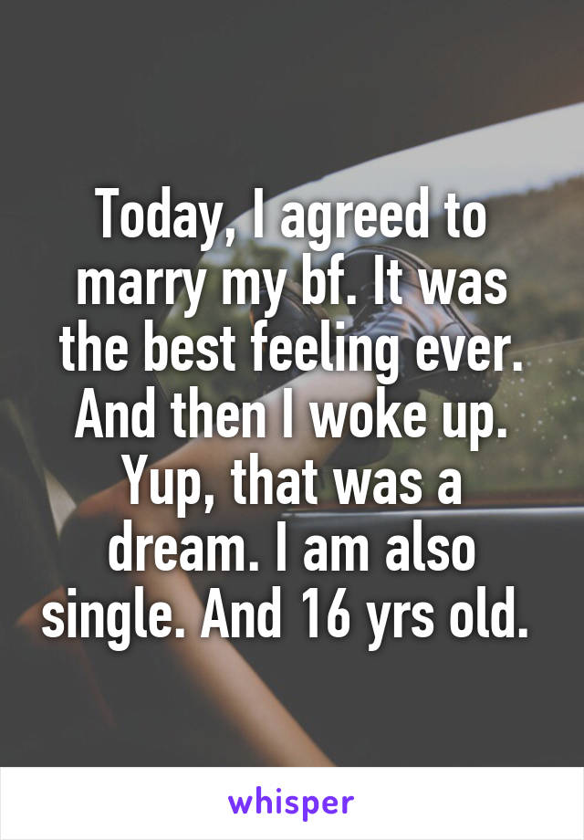 Today, I agreed to marry my bf. It was the best feeling ever.
And then I woke up.
Yup, that was a dream. I am also single. And 16 yrs old. 