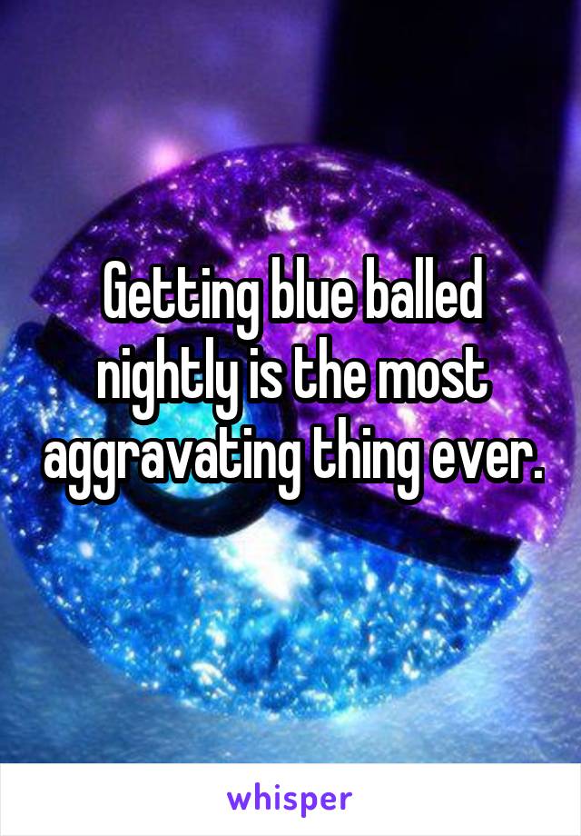 Getting blue balled nightly is the most aggravating thing ever. 