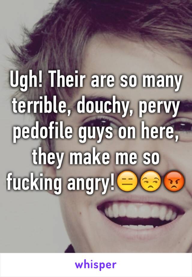 Ugh! Their are so many terrible, douchy, pervy pedofile guys on here, they make me so fucking angry!ðŸ˜‘ðŸ˜’ðŸ˜¡