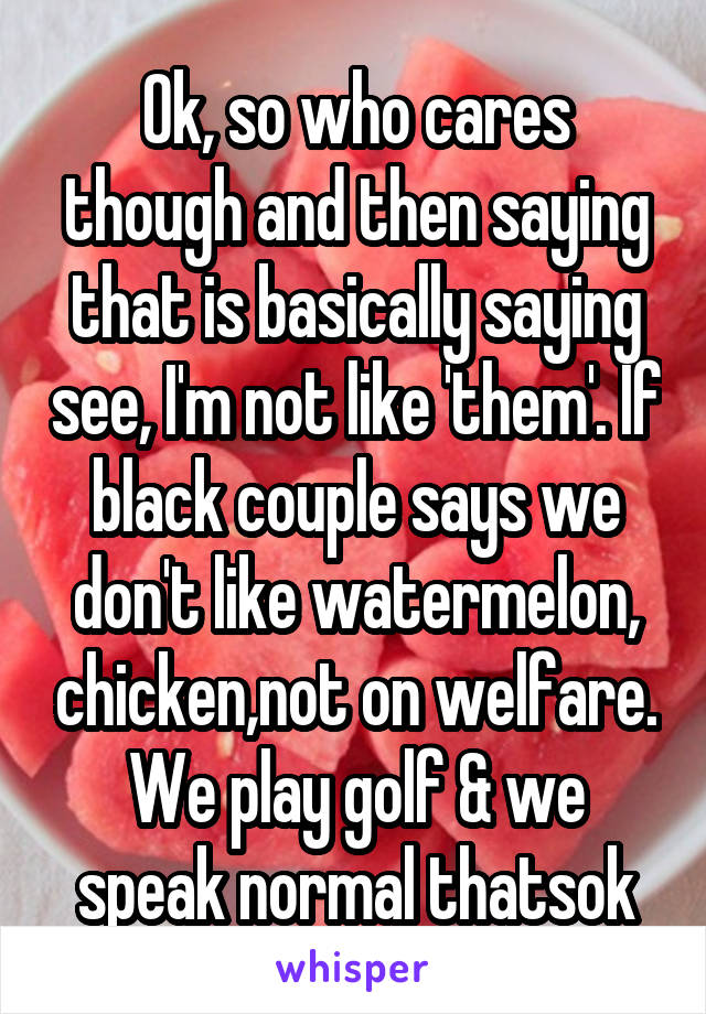 Ok, so who cares though and then saying that is basically saying see, I'm not like 'them'. If black couple says we don't like watermelon, chicken,not on welfare. We play golf & we speak normal thatsok