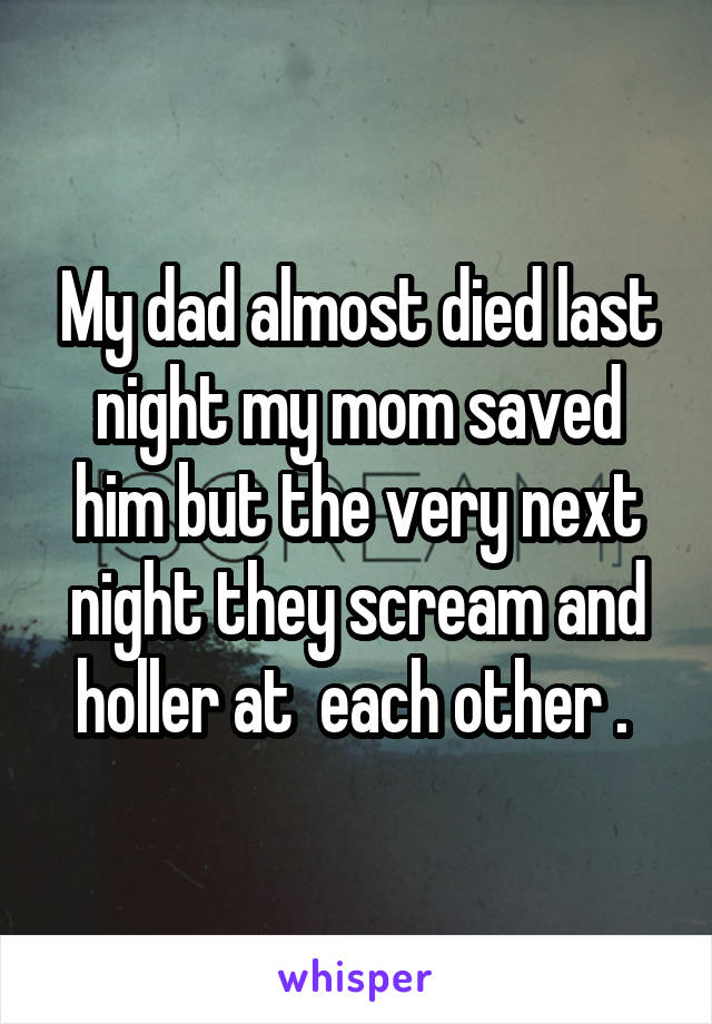 My dad almost died last night my mom saved him but the very next night they scream and holler at  each other . 