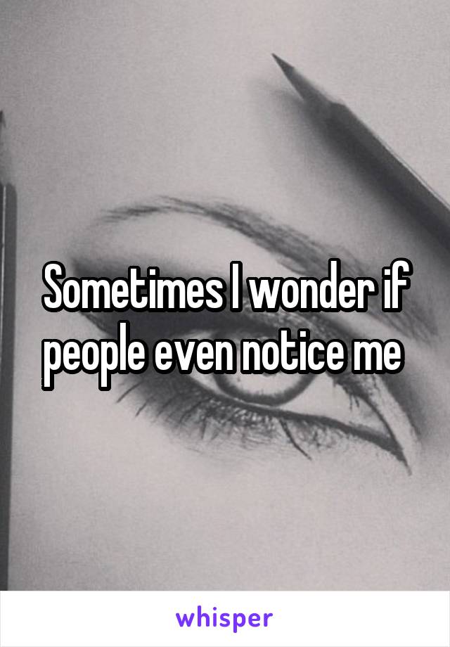 Sometimes I wonder if people even notice me 
