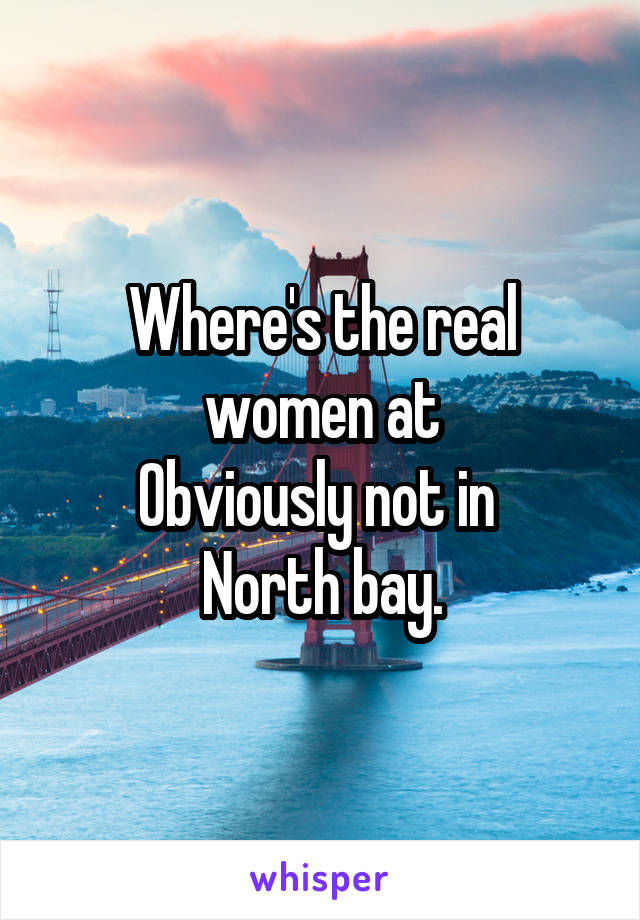 Where's the real women at
Obviously not in 
North bay.