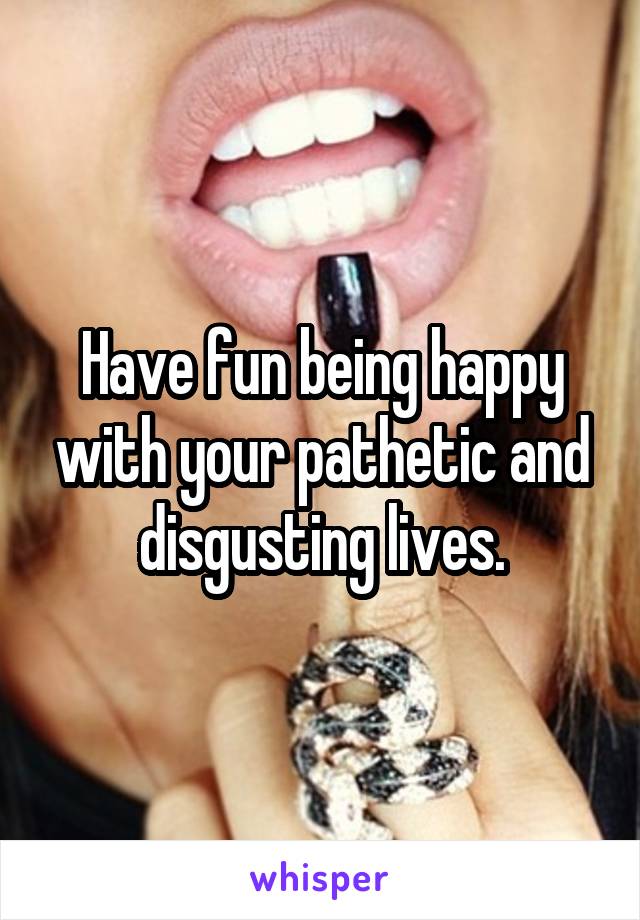 Have fun being happy with your pathetic and disgusting lives.