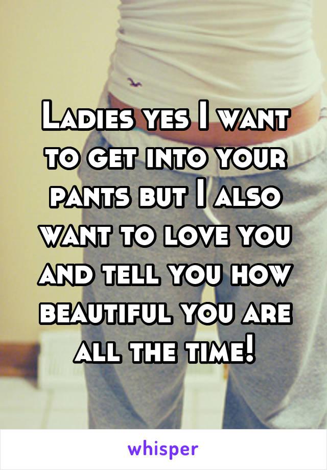 Ladies yes I want to get into your pants but I also want to love you and tell you how beautiful you are all the time!