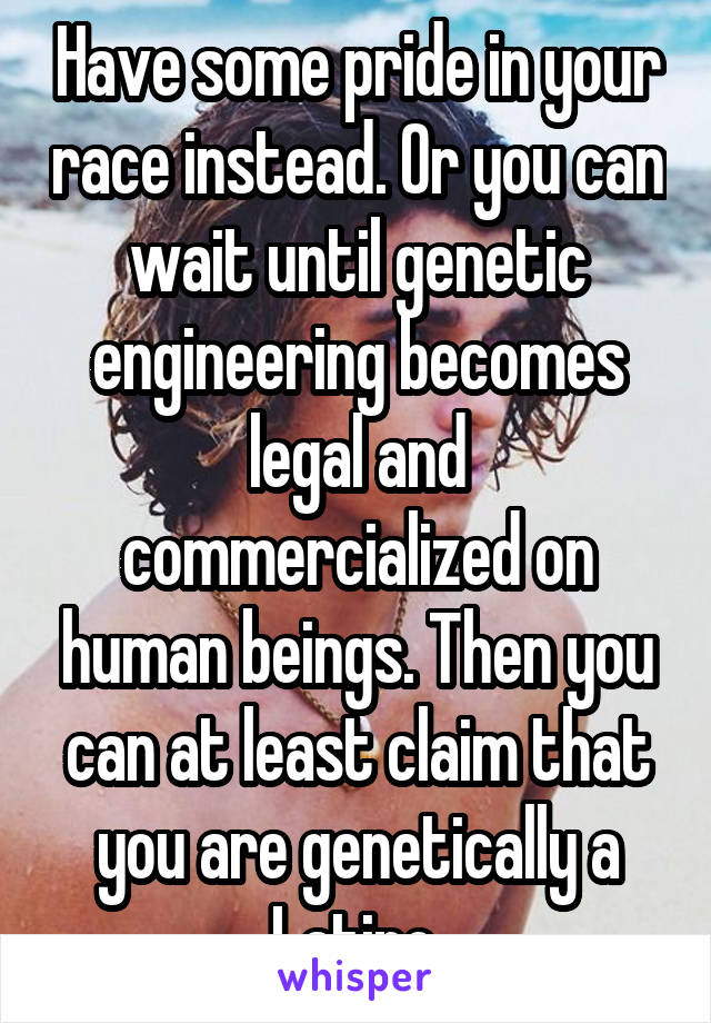 Have some pride in your race instead. Or you can wait until genetic engineering becomes legal and commercialized on human beings. Then you can at least claim that you are genetically a Latino.