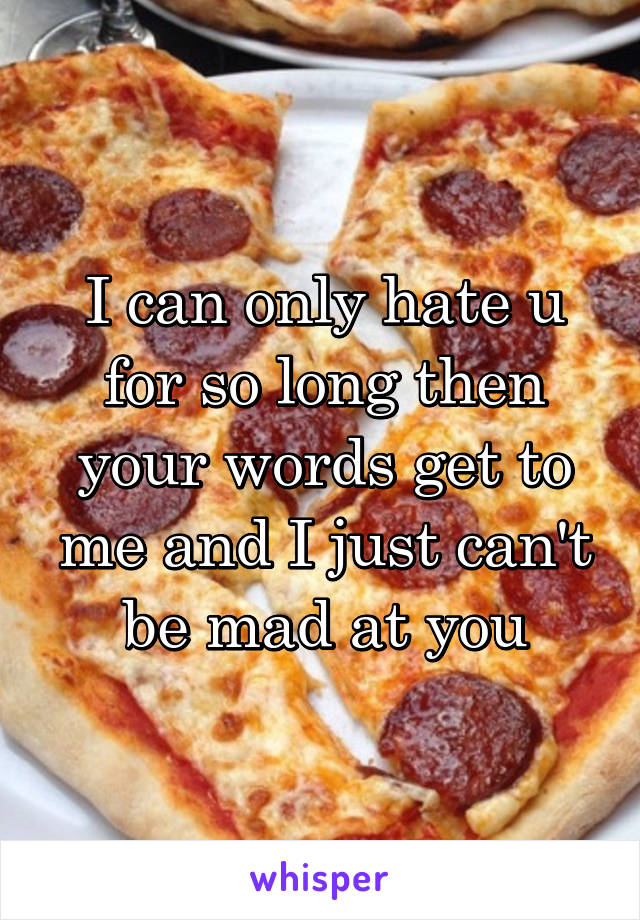 I can only hate u for so long then your words get to me and I just can't be mad at you