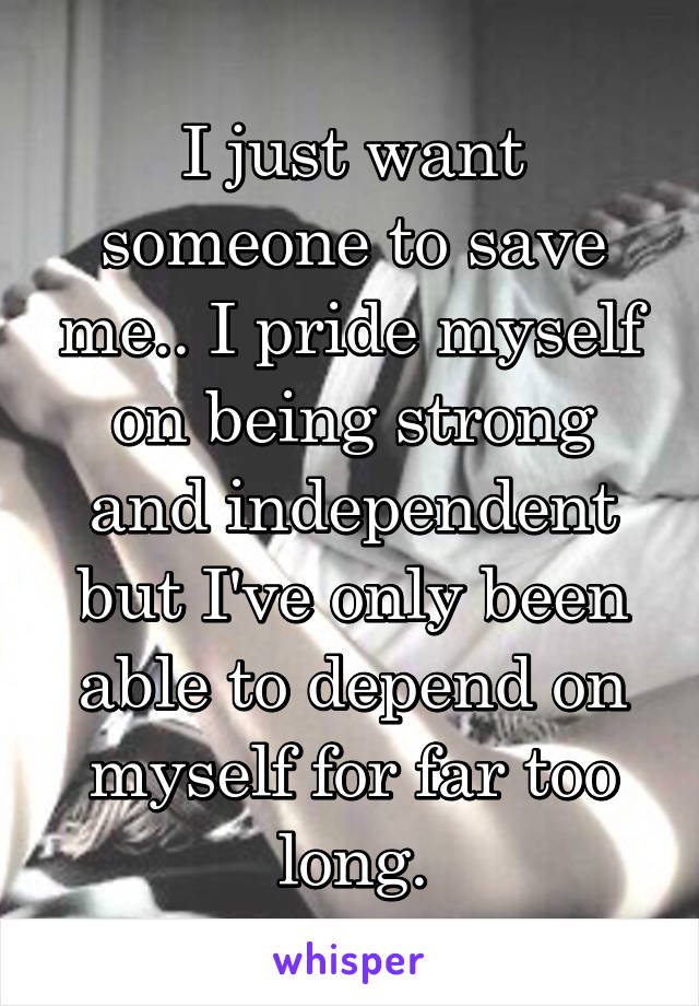 I just want someone to save me.. I pride myself on being strong and independent but I've only been able to depend on myself for far too long.