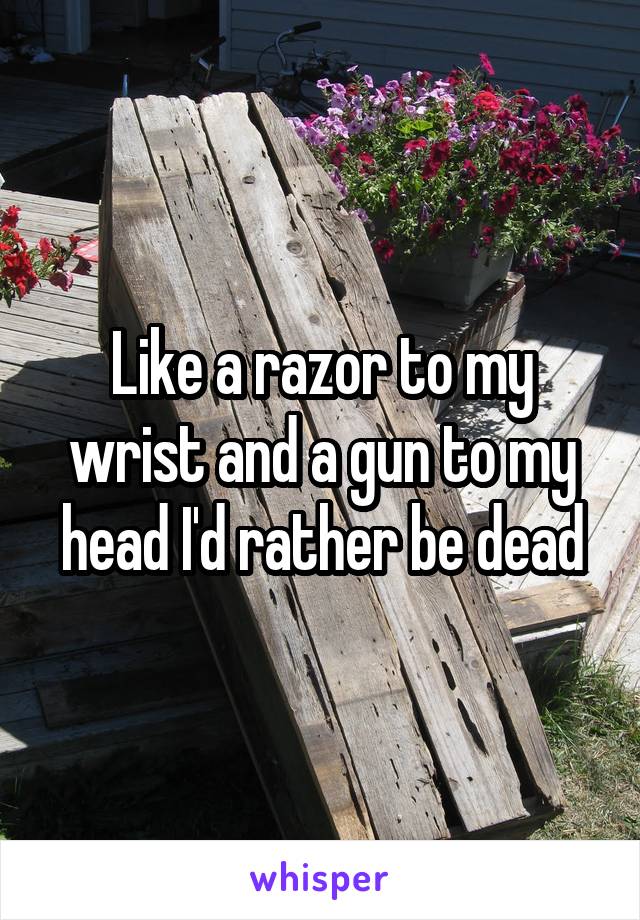 Like a razor to my wrist and a gun to my head I'd rather be dead
