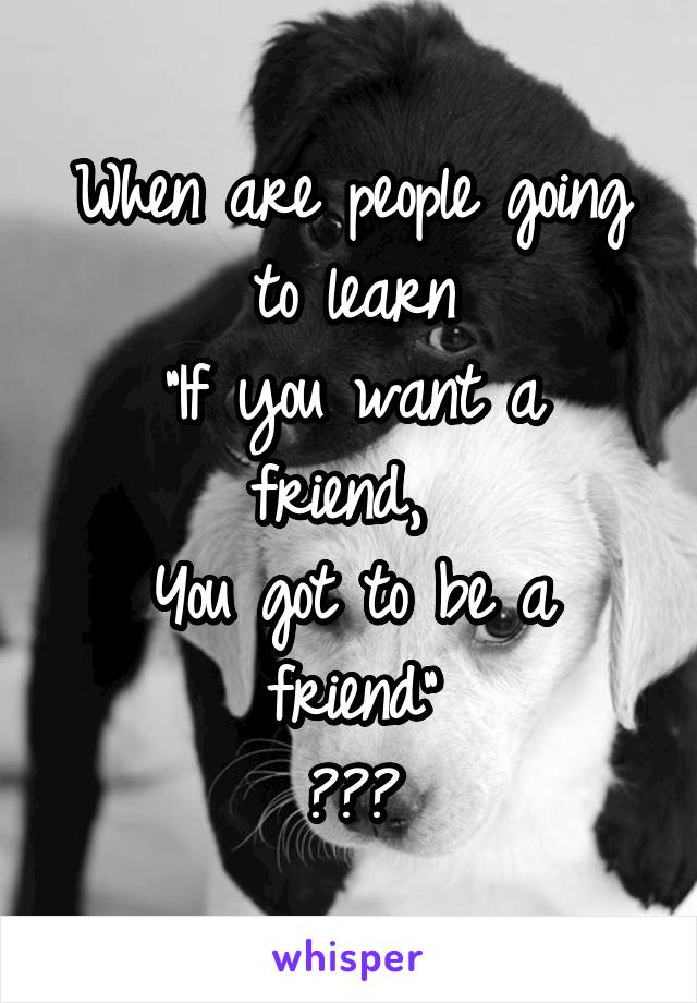 When are people going to learn
"If you want a friend, 
You got to be a friend"
???