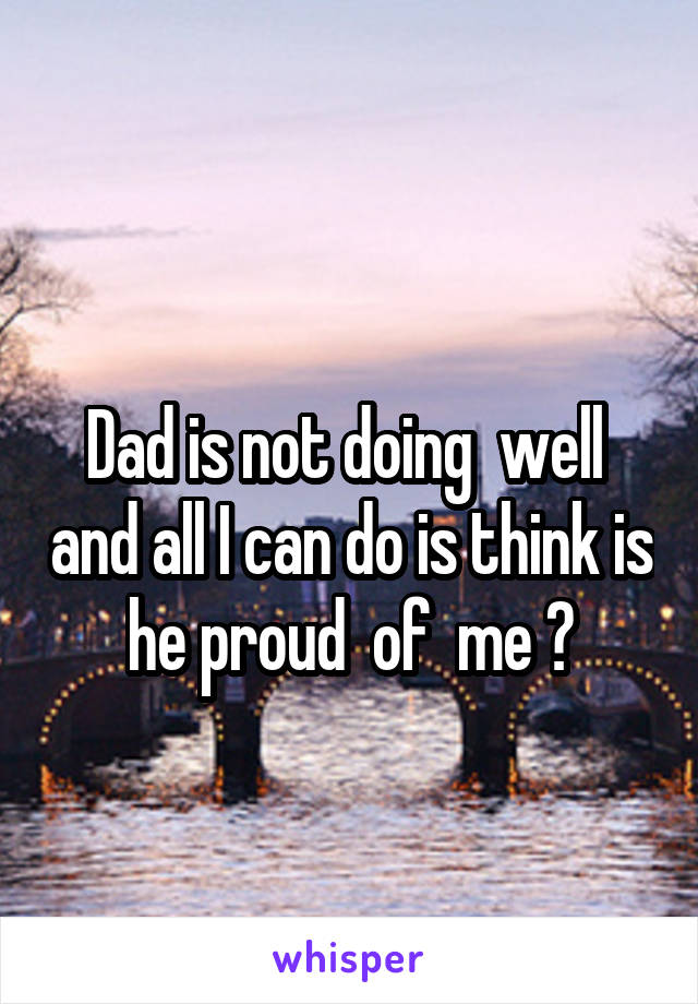  
Dad is not doing  well  and all I can do is think is he proud  of  me ?