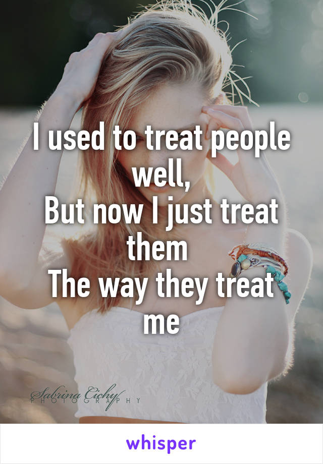 I used to treat people well,
But now I just treat them 
The way they treat me