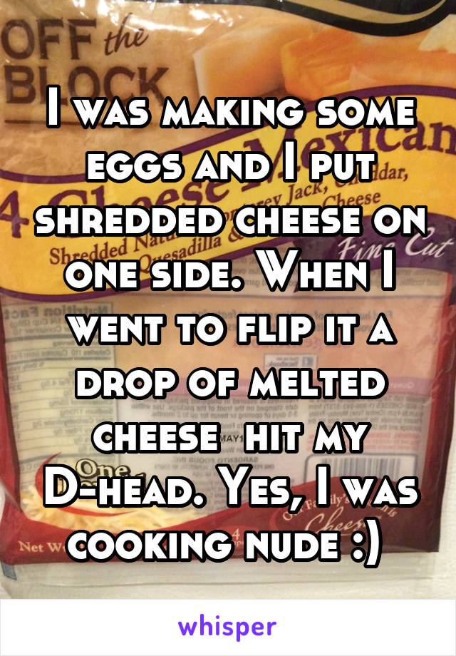 I was making some eggs and I put shredded cheese on one side. When I went to flip it a drop of melted cheese  hit my D-head. Yes, I was cooking nude :) 
