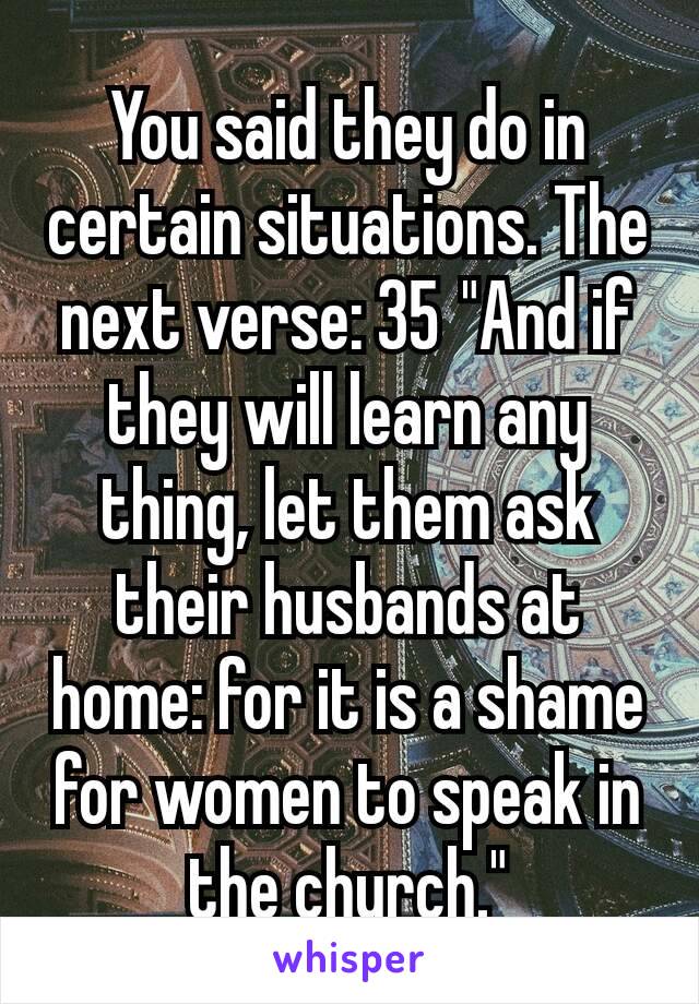 You said they do in certain situations. The next verse: 35 "And if they will learn any thing, let them ask their husbands at home: for it is a shame for women to speak in the church."