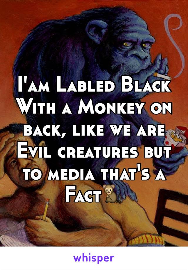 I'am Labled Black With a Monkey on back, like we are Evil creatures but to media that's a Fact🐒