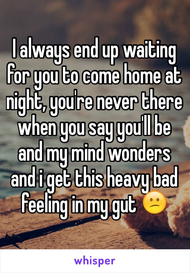 I always end up waiting for you to come home at night, you're never there when you say you'll be and my mind wonders and i get this heavy bad feeling in my gut 😕