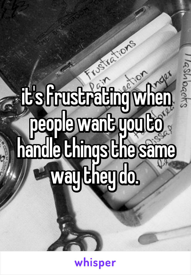 it's frustrating when people want you to handle things the same way they do. 