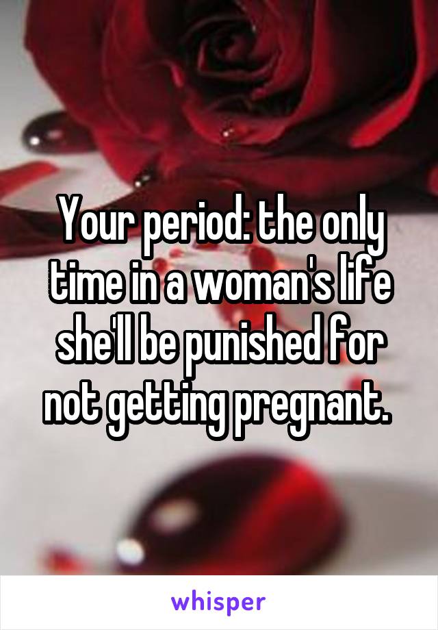 Your period: the only time in a woman's life she'll be punished for not getting pregnant. 