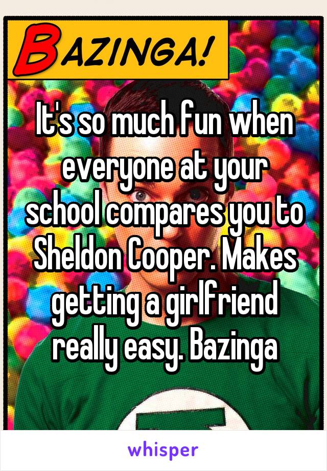 It's so much fun when everyone at your school compares you to Sheldon Cooper. Makes getting a girlfriend really easy. Bazinga