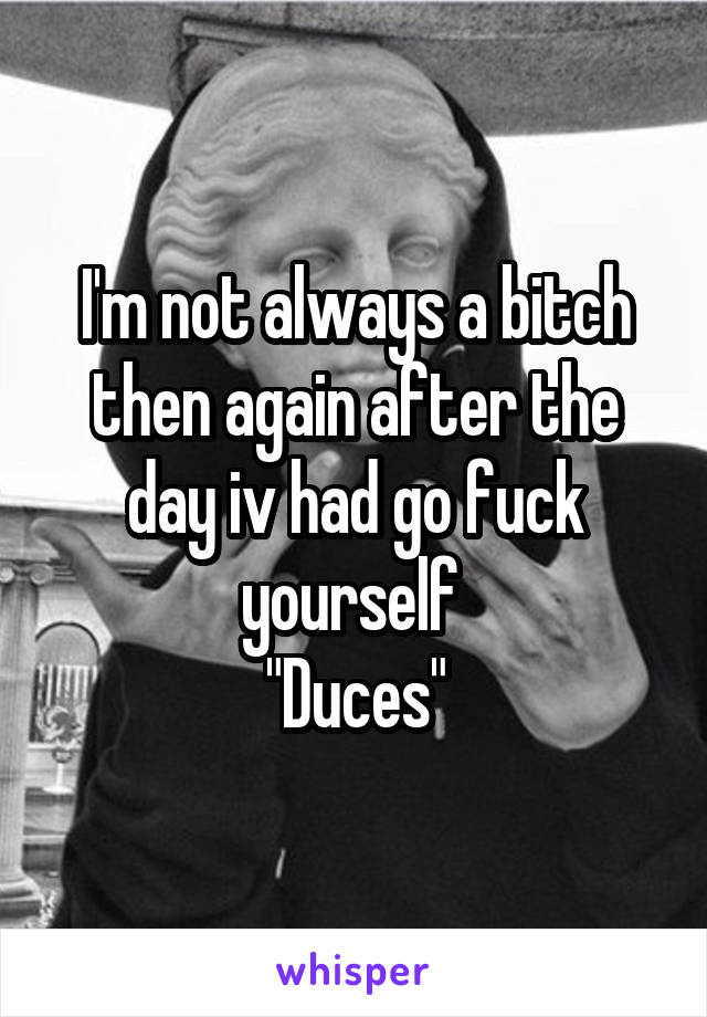 I'm not always a bitch then again after the day iv had go fuck yourself 
"Duces"