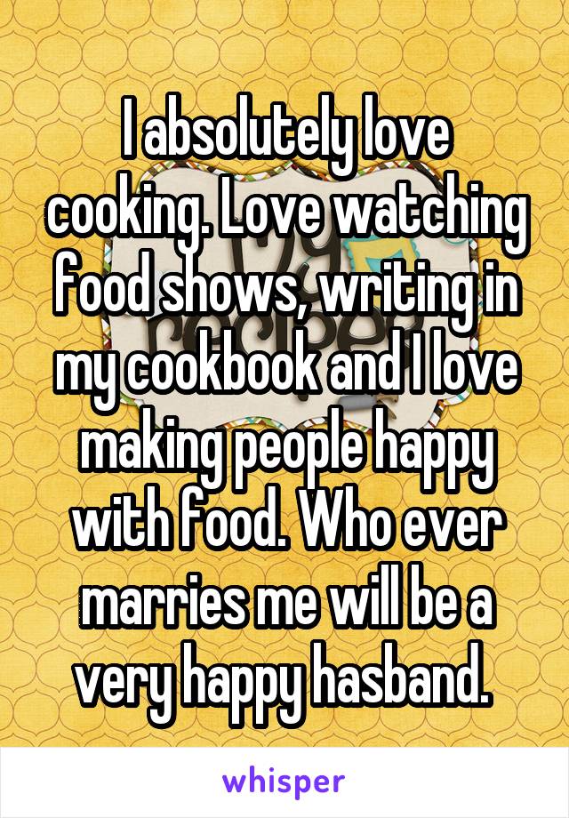 I absolutely love cooking. Love watching food shows, writing in my cookbook and I love making people happy with food. Who ever marries me will be a very happy hasband. 