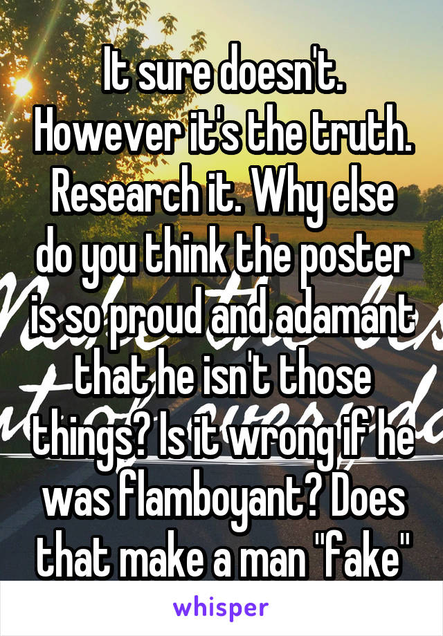 It sure doesn't. However it's the truth. Research it. Why else do you think the poster is so proud and adamant that he isn't those things? Is it wrong if he was flamboyant? Does that make a man "fake"