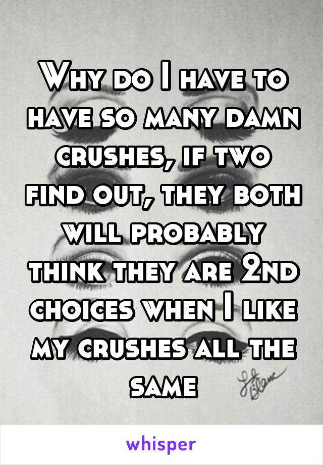 Why do I have to have so many damn crushes, if two find out, they both will probably think they are 2nd choices when I like my crushes all the same