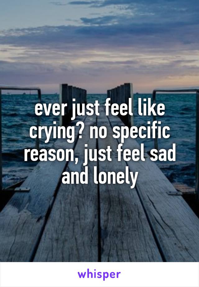 ever just feel like crying? no specific reason, just feel sad and lonely