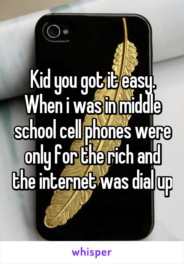 Kid you got it easy. When i was in middle school cell phones were only for the rich and the internet was dial up