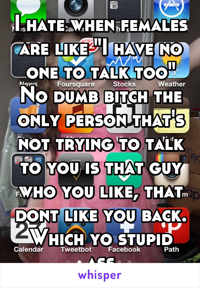 I hate when females are like "I have no one to talk too" No dumb bitch the only person that's not trying to talk to you is that guy who you like, that dont like you back. Which yo stupid ass