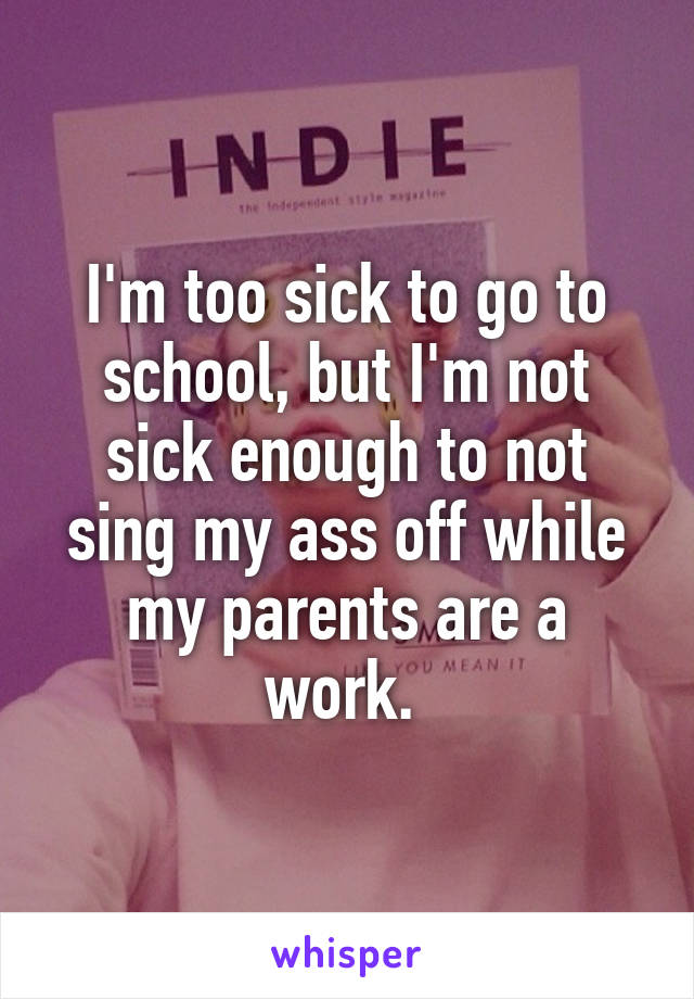 I'm too sick to go to school, but I'm not sick enough to not sing my ass off while my parents are a work. 