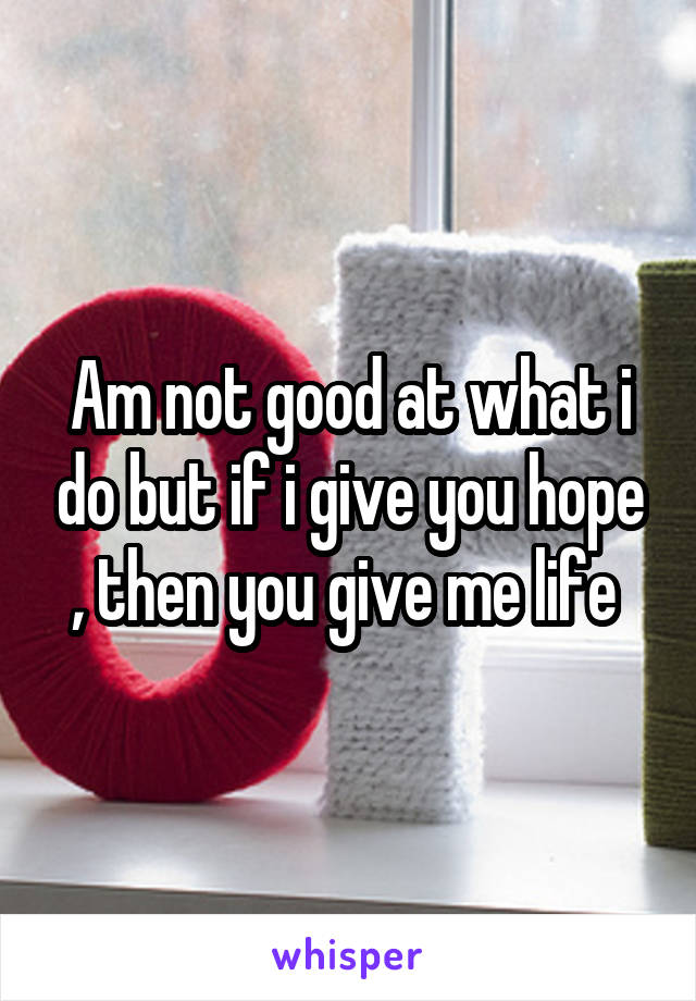 Am not good at what i do but if i give you hope , then you give me life 