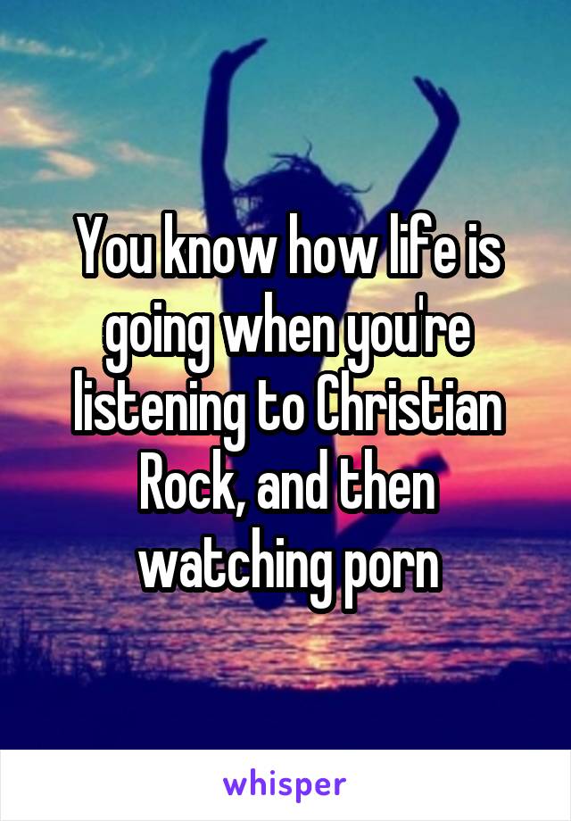 You know how life is going when you're listening to Christian Rock, and then watching porn