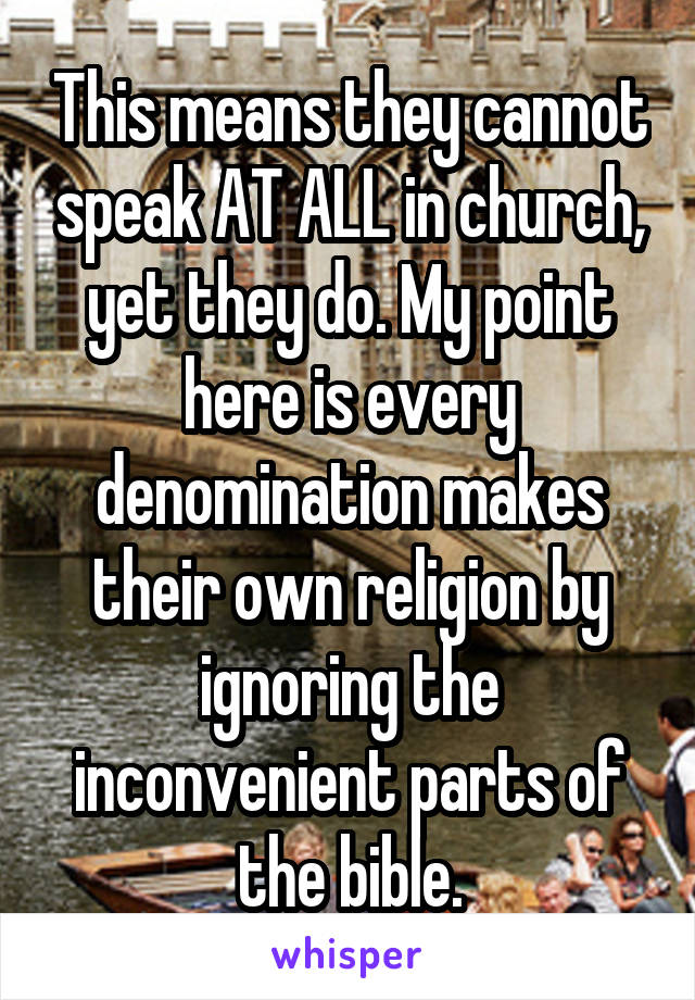 This means they cannot speak AT ALL in church, yet they do. My point here is every denomination makes their own religion by ignoring the inconvenient parts of the bible.